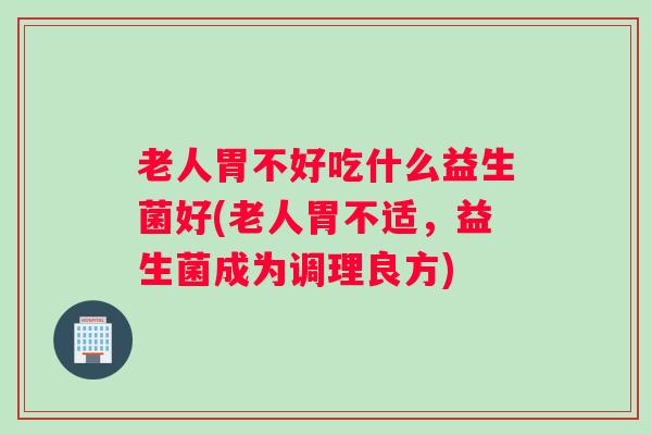 老人胃不好吃什么益生菌好(老人胃不适，益生菌成为调理良方)