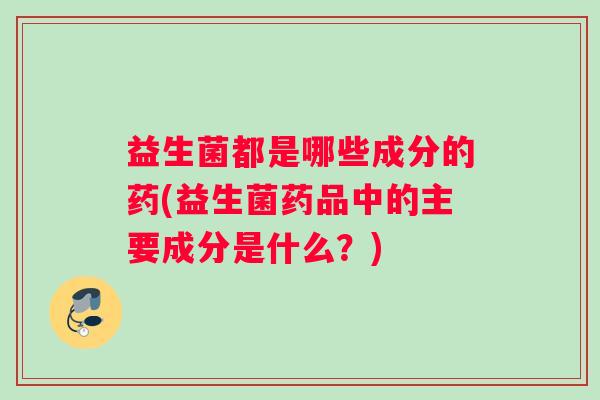益生菌都是哪些成分的药(益生菌药品中的主要成分是什么？)
