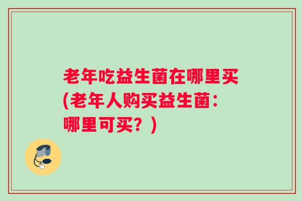 老年吃益生菌在哪里买(老年人购买益生菌：哪里可买？)