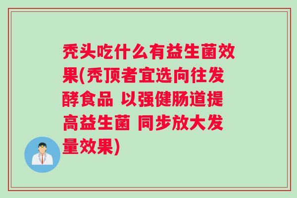 秃头吃什么有益生菌效果(秃顶者宜选向往发酵食品 以强健肠道提高益生菌 同步放大发量效果)