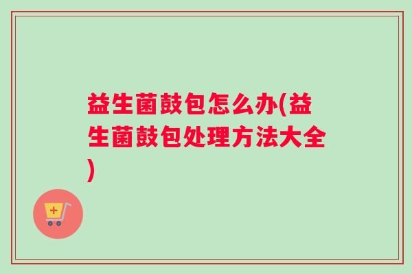 益生菌鼓包怎么办(益生菌鼓包处理方法大全)