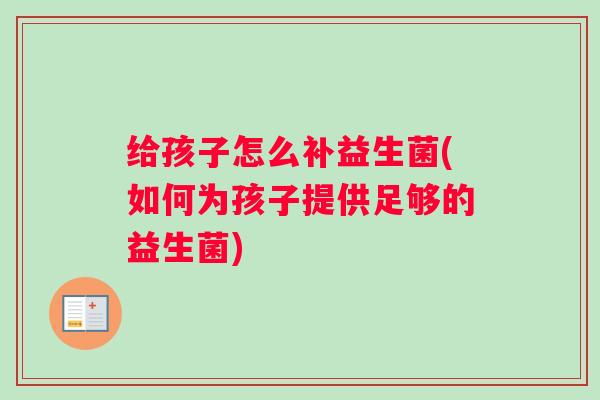 给孩子怎么补益生菌(如何为孩子提供足够的益生菌)