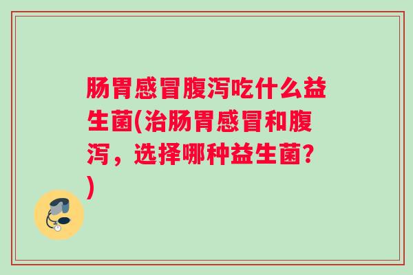 肠胃感冒腹泻吃什么益生菌(治肠胃感冒和腹泻，选择哪种益生菌？)
