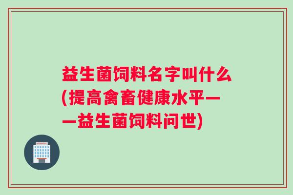 益生菌饲料名字叫什么(提高禽畜健康水平——益生菌饲料问世)