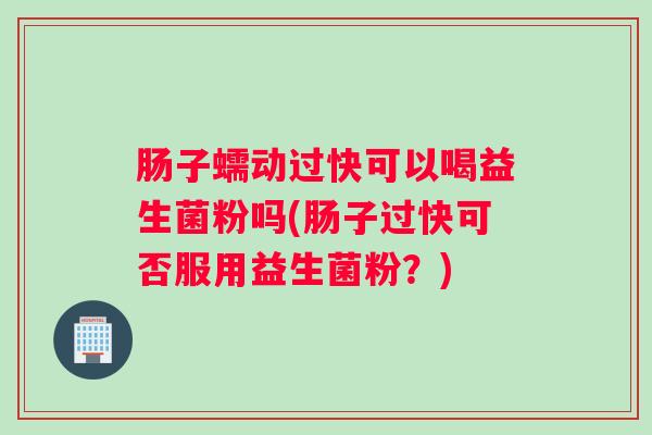 肠子蠕动过快可以喝益生菌粉吗(肠子过快可否服用益生菌粉？)