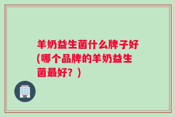 羊奶益生菌什么牌子好(哪个品牌的羊奶益生菌好？)