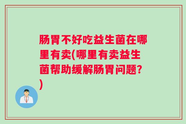 肠胃不好吃益生菌在哪里有卖(哪里有卖益生菌帮助缓解肠胃问题？)
