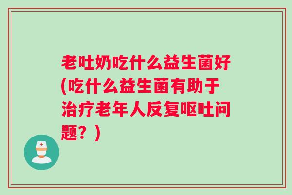 老吐奶吃什么益生菌好(吃什么益生菌有助于老年人反复问题？)