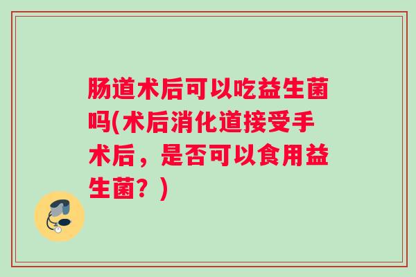 肠道术后可以吃益生菌吗(术后消化道接受手术后，是否可以食用益生菌？)