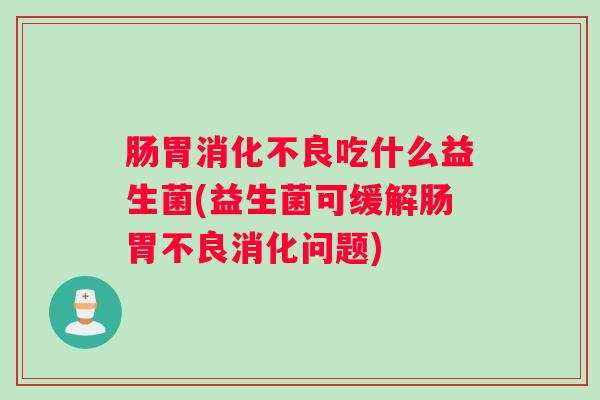 肠胃消化不良吃什么益生菌(益生菌可缓解肠胃不良消化问题)