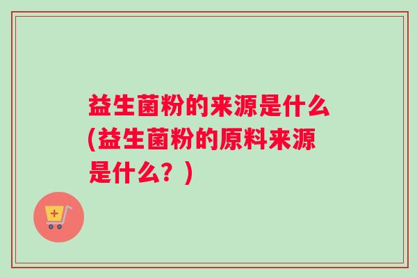 益生菌粉的来源是什么(益生菌粉的原料来源是什么？)