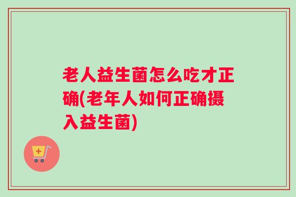 老人益生菌怎么吃才正确(老年人如何正确摄入益生菌)