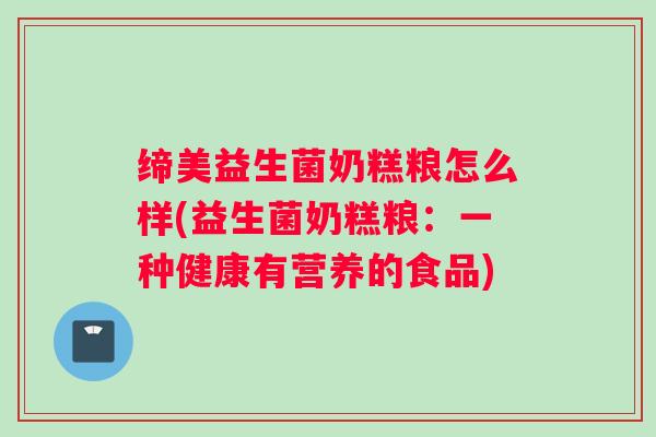 缔美益生菌奶糕粮怎么样(益生菌奶糕粮：一种健康有营养的食品)
