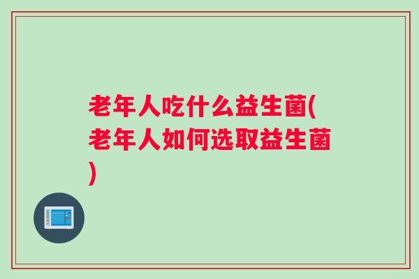 老年人吃什么益生菌(老年人如何选取益生菌)