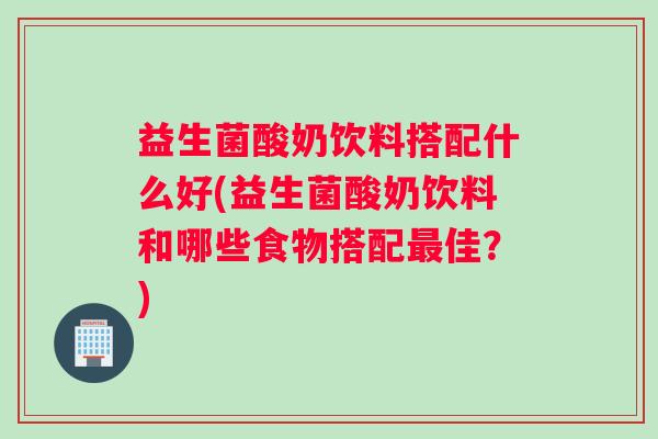 益生菌酸奶饮料搭配什么好(益生菌酸奶饮料和哪些食物搭配最佳？)