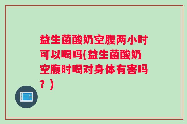 益生菌酸奶空腹两小时可以喝吗(益生菌酸奶空腹时喝对身体有害吗？)