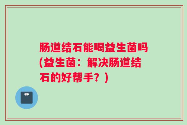 肠道结石能喝益生菌吗(益生菌：解决肠道结石的好帮手？)