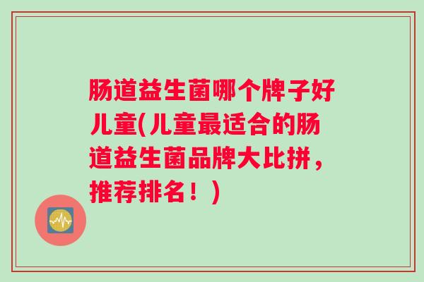 肠道益生菌哪个牌子好儿童(儿童适合的肠道益生菌品牌大比拼，推荐排名！)