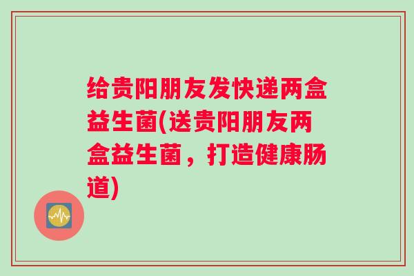 给贵阳朋友发快递两盒益生菌(送贵阳朋友两盒益生菌，打造健康肠道)