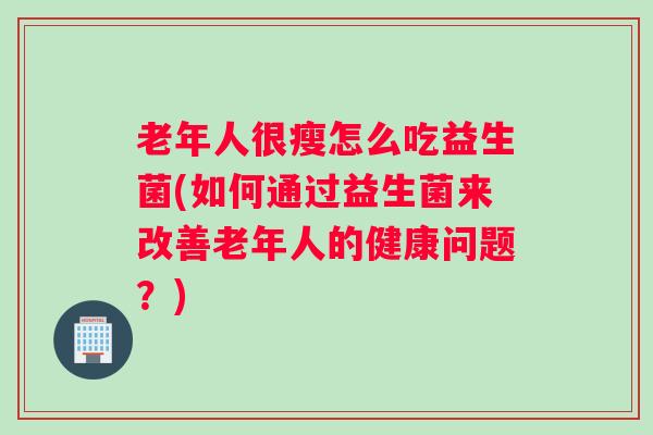 老年人很瘦怎么吃益生菌(如何通过益生菌来改善老年人的健康问题？)