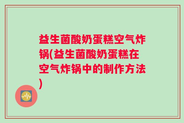 益生菌酸奶蛋糕空气炸锅(益生菌酸奶蛋糕在空气炸锅中的制作方法)