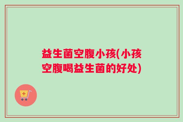 益生菌空腹小孩(小孩空腹喝益生菌的好处)