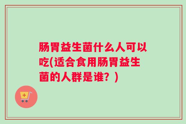 肠胃益生菌什么人可以吃(适合食用肠胃益生菌的人群是谁？)