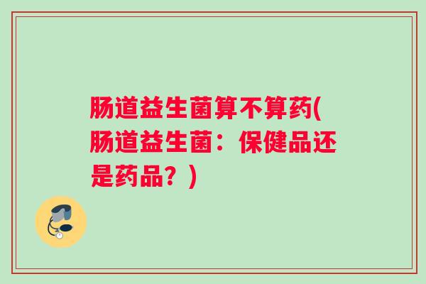 肠道益生菌算不算药(肠道益生菌：保健品还是药品？)