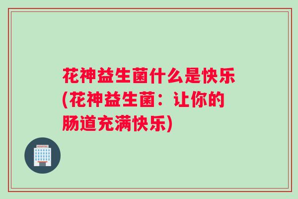 花神益生菌什么是快乐(花神益生菌：让你的肠道充满快乐)