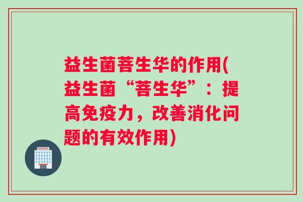 益生菌菩生华的作用(益生菌“菩生华”:提高力,改善消化问题的有效作用) 益生菌菩生华的作用(益生菌“菩生华”:提高力,改善消化问题的有效作用)