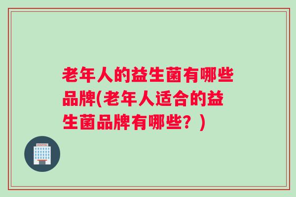 老年人的益生菌有哪些品牌(老年人适合的益生菌品牌有哪些？)
