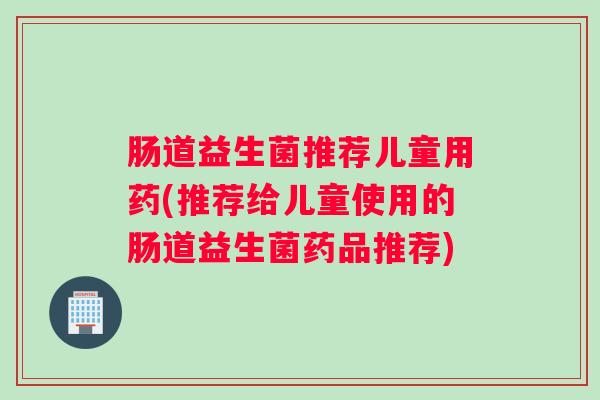 肠道益生菌推荐儿童用药(推荐给儿童使用的肠道益生菌药品推荐)