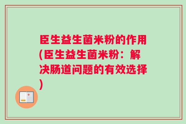 臣生益生菌米粉的作用(臣生益生菌米粉：解决肠道问题的有效选择)