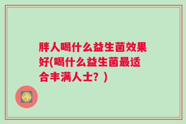 胖人喝什么益生菌效果好(喝什么益生菌最适合丰满人士？)