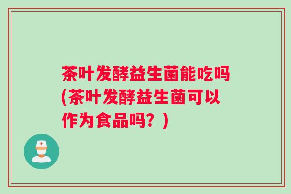 茶叶发酵益生菌能吃吗(茶叶发酵益生菌可以作为食品吗？)