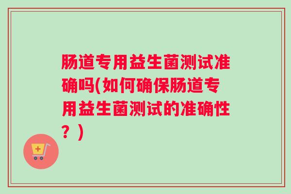 肠道专用益生菌测试准确吗(如何确保肠道专用益生菌测试的准确性？)