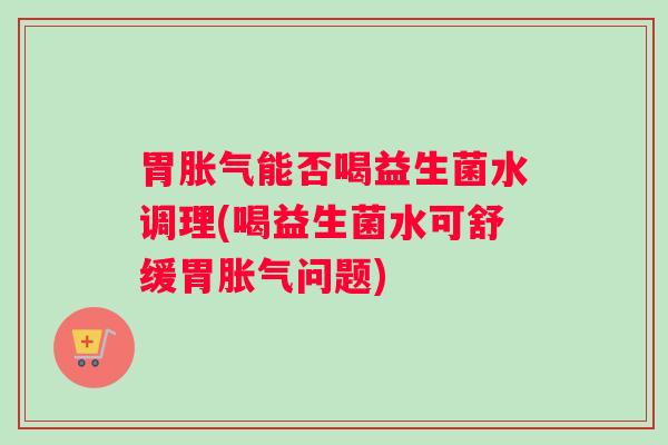 胃胀气能否喝益生菌水调理(喝益生菌水可舒缓胃胀气问题)