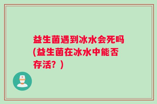 益生菌遇到冰水会死吗(益生菌在冰水中能否存活？)