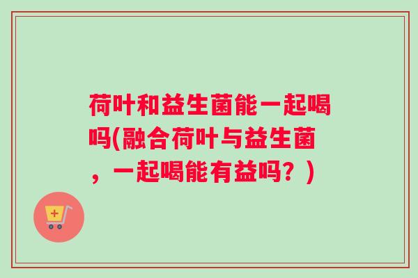 荷叶和益生菌能一起喝吗(融合荷叶与益生菌，一起喝能有益吗？)