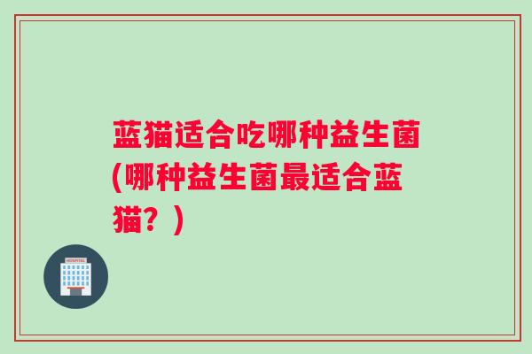 蓝猫适合吃哪种益生菌(哪种益生菌适合蓝猫？)
