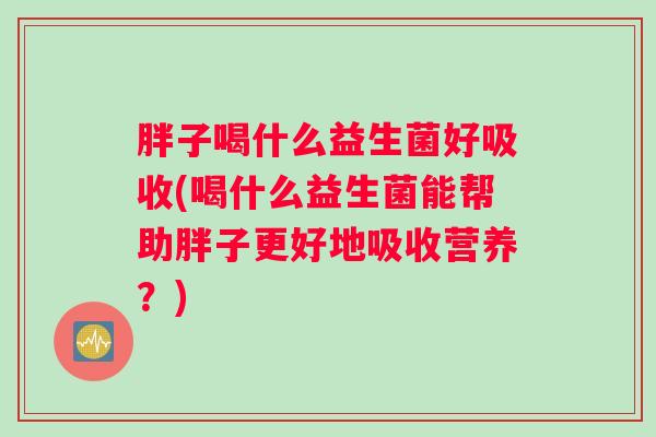 胖子喝什么益生菌好吸收(喝什么益生菌能帮助胖子更好地吸收营养？)