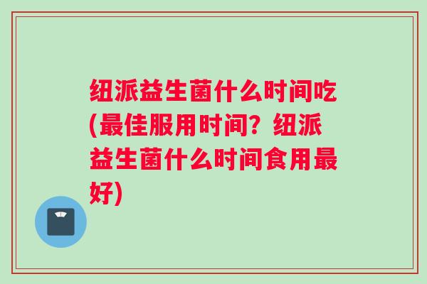 纽派益生菌什么时间吃(佳服用时间？纽派益生菌什么时间食用好)