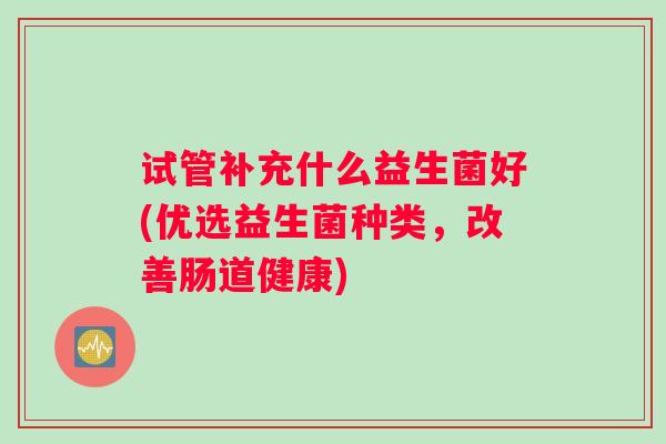 试管补充什么益生菌好(优选益生菌种类，改善肠道健康)