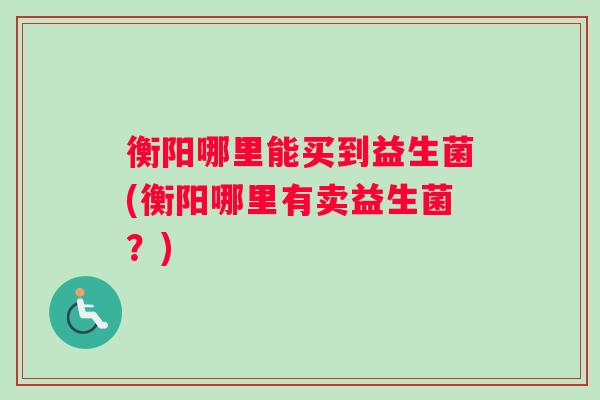 衡阳哪里能买到益生菌(衡阳哪里有卖益生菌？)