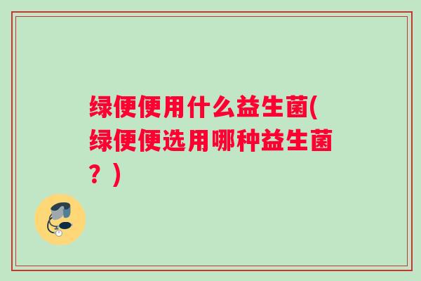 绿便便用什么益生菌(绿便便选用哪种益生菌？)