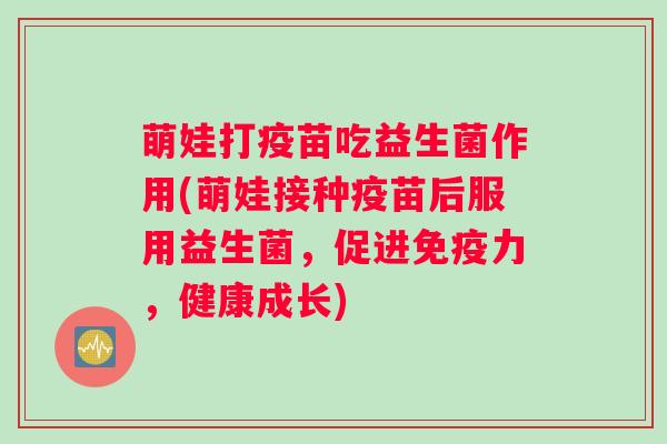 萌娃打疫苗吃益生菌作用(萌娃接种疫苗后服用益生菌，促进力，健康成长)