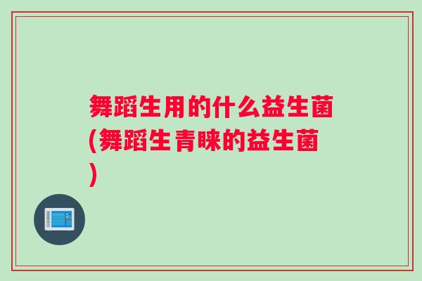 舞蹈生用的什么益生菌(舞蹈生青睐的益生菌)