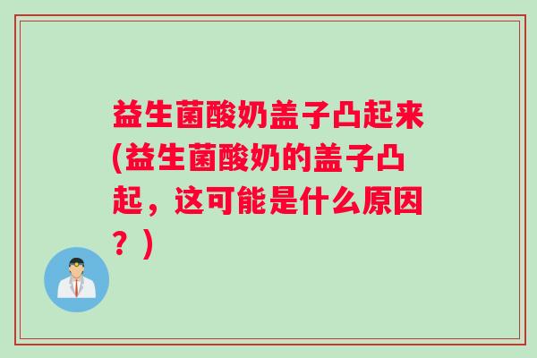 益生菌酸奶盖子凸起来(益生菌酸奶的盖子凸起，这可能是什么原因？)