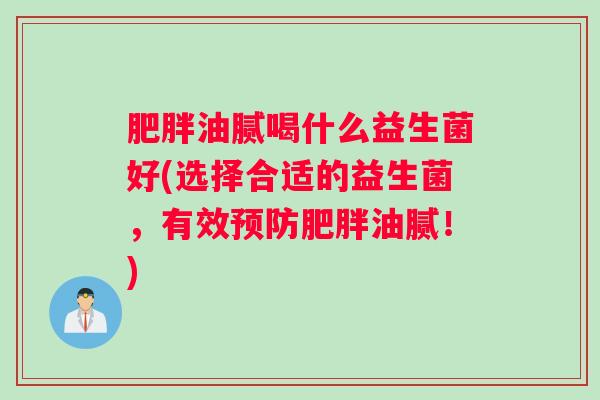 油腻喝什么益生菌好(选择合适的益生菌，有效油腻！)