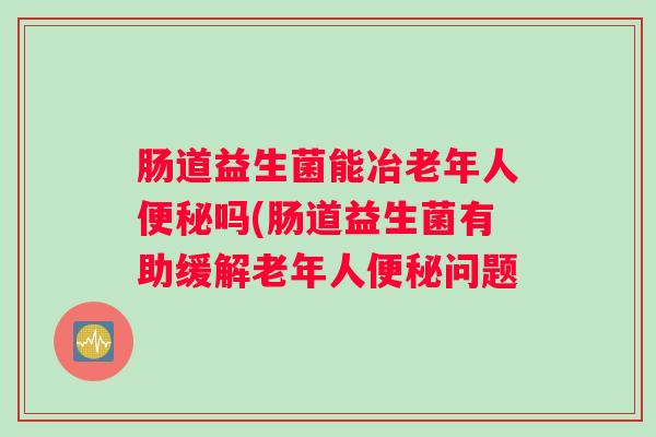 肠道益生菌能冶老年人便秘吗(肠道益生菌有助缓解老年人便秘问题